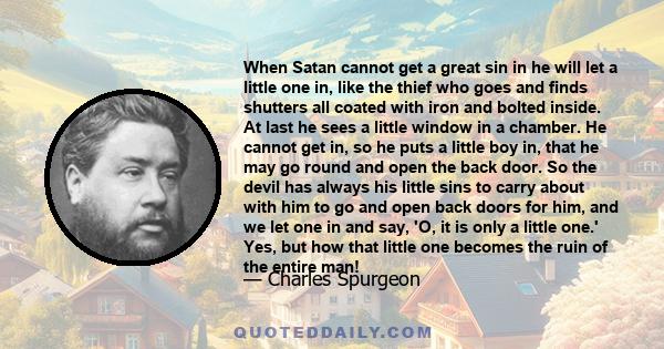 When Satan cannot get a great sin in he will let a little one in, like the thief who goes and finds shutters all coated with iron and bolted inside. At last he sees a little window in a chamber. He cannot get in, so he