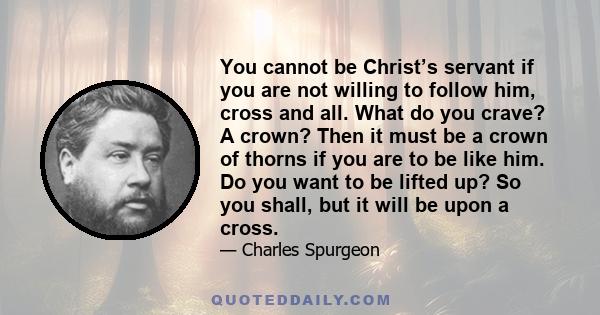 You cannot be Christ’s servant if you are not willing to follow him, cross and all. What do you crave? A crown? Then it must be a crown of thorns if you are to be like him. Do you want to be lifted up? So you shall, but