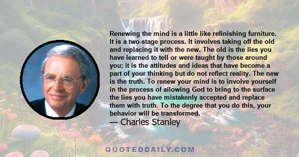 Renewing the mind is a little like refinishing furniture. It is a two-stage process. It involves taking off the old and replacing it with the new. The old is the lies you have learned to tell or were taught by those