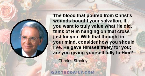 The blood that poured from Christ's wounds bought your salvation. If you want to truly value what He did, think of Him hanging on that cross just for you. With that thought in your mind, consider how you should live. He
