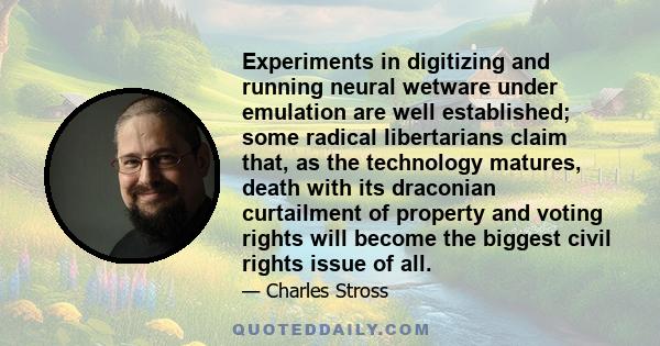 Experiments in digitizing and running neural wetware under emulation are well established; some radical libertarians claim that, as the technology matures, death with its draconian curtailment of property and voting