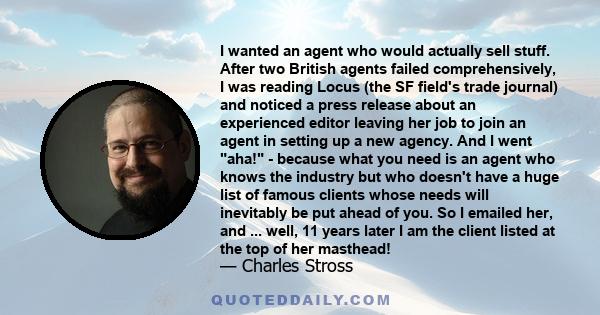 I wanted an agent who would actually sell stuff. After two British agents failed comprehensively, I was reading Locus (the SF field's trade journal) and noticed a press release about an experienced editor leaving her