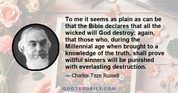 To me it seems as plain as can be that the Bible declares that all the wicked will God destroy; again, that those who, during the Millennial age when brought to a knowledge of the truth, shall prove willful sinners will