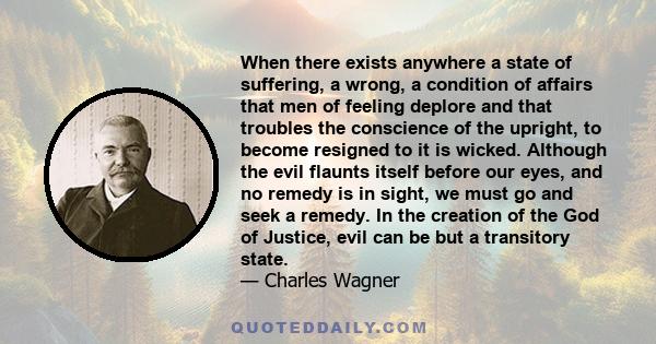 When there exists anywhere a state of suffering, a wrong, a condition of affairs that men of feeling deplore and that troubles the conscience of the upright, to become resigned to it is wicked. Although the evil flaunts