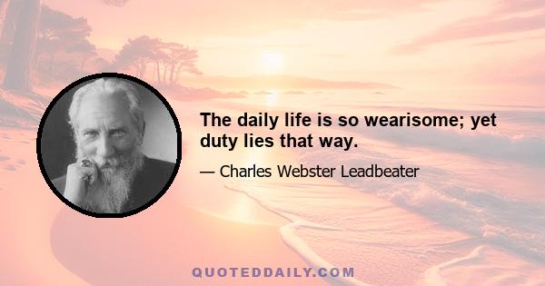 The daily life is so wearisome; yet duty lies that way.