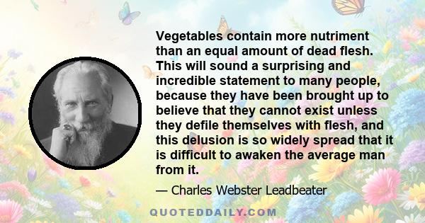 Vegetables contain more nutriment than an equal amount of dead flesh. This will sound a surprising and incredible statement to many people, because they have been brought up to believe that they cannot exist unless they