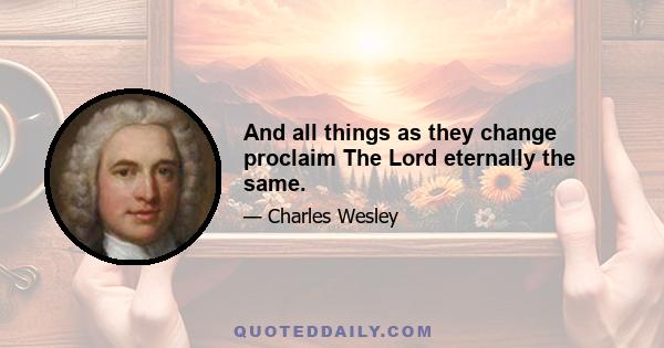 And all things as they change proclaim The Lord eternally the same.