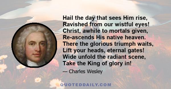 Hail the day that sees Him rise, Ravished from our wistful eyes! Christ, awhile to mortals given, Re-ascends His native heaven. There the glorious triumph waits, Lift your heads, eternal gates! Wide unfold the radiant