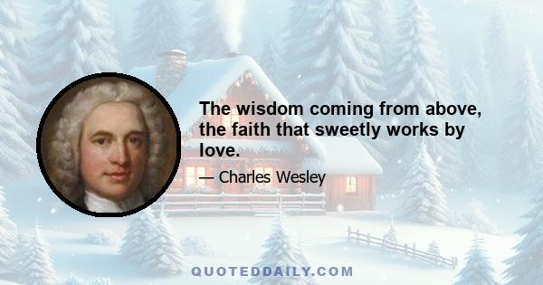 The wisdom coming from above, the faith that sweetly works by love.