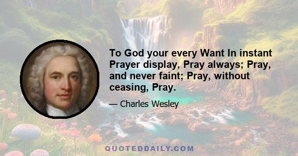 To God your every Want In instant Prayer display, Pray always; Pray, and never faint; Pray, without ceasing, Pray.
