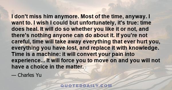 I don't miss him anymore. Most of the time, anyway. I want to. I wish I could but unfortunately, it's true: time does heal. It will do so whether you like it or not, and there's nothing anyone can do about it. If you're
