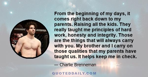 From the beginning of my days, it comes right back down to my parents. Raising all the kids. They really taught me principles of hard work, honesty and integrity. Those are the things that will always carry with you. My