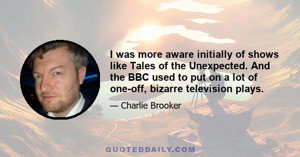 I was more aware initially of shows like Tales of the Unexpected. And the BBC used to put on a lot of one-off, bizarre television plays.