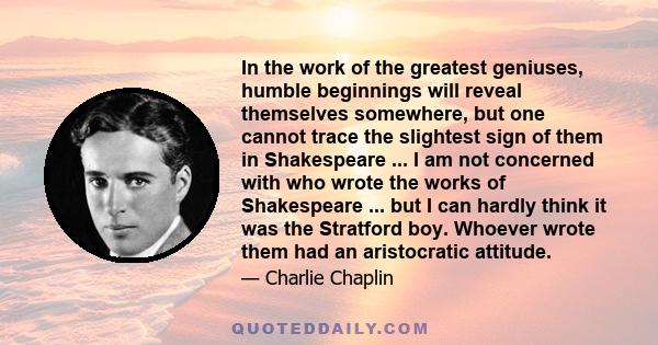 In the work of the greatest geniuses, humble beginnings will reveal themselves somewhere, but one cannot trace the slightest sign of them in Shakespeare ... I am not concerned with who wrote the works of Shakespeare ...