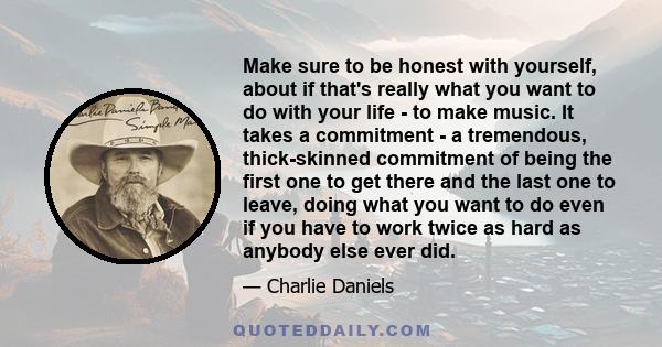 Make sure to be honest with yourself, about if that's really what you want to do with your life - to make music. It takes a commitment - a tremendous, thick-skinned commitment of being the first one to get there and the