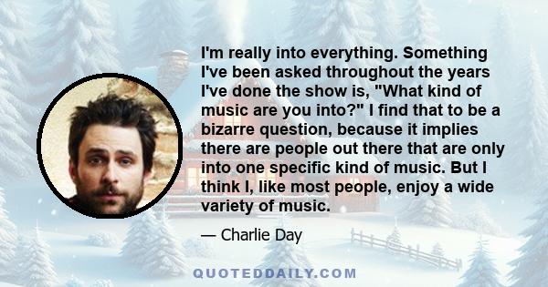 I'm really into everything. Something I've been asked throughout the years I've done the show is, What kind of music are you into? I find that to be a bizarre question, because it implies there are people out there that