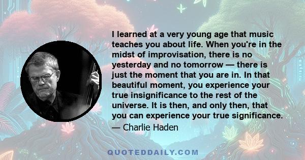 I learned at a very young age that music teaches you about life. When you're in the midst of improvisation, there is no yesterday and no tomorrow — there is just the moment that you are in. In that beautiful moment, you