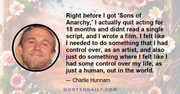 Right before I got 'Sons of Anarchy,' I actually quit acting for 18 months and didnt read a single script, and I wrote a film. I felt like I needed to do something that I had control over, as an artist, and also just do