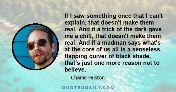 If I saw something once that I can't explain, that doesn't make them real. And if a trick of the dark gave me a chill, that doesn't make them real. And if a madman says what's at the core of us all is a senseless,
