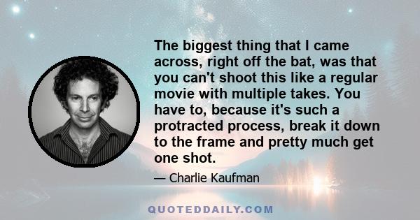 The biggest thing that I came across, right off the bat, was that you can't shoot this like a regular movie with multiple takes. You have to, because it's such a protracted process, break it down to the frame and pretty