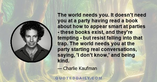 The world needs you. It doesn't need you at a party having read a book about how to appear smart at parties - these books exist, and they're tempting - but resist falling into that trap. The world needs you at the party