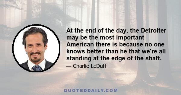 At the end of the day, the Detroiter may be the most important American there is because no one knows better than he that we're all standing at the edge of the shaft.