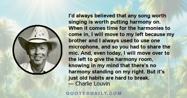 I'd always believed that any song worth singing is worth putting harmony on. When it comes time for the harmonies to come in, I will move to my left because my brother and I always used to use one microphone, and so you