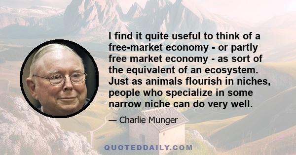 I find it quite useful to think of a free-market economy - or partly free market economy - as sort of the equivalent of an ecosystem. Just as animals flourish in niches, people who specialize in some narrow niche can do