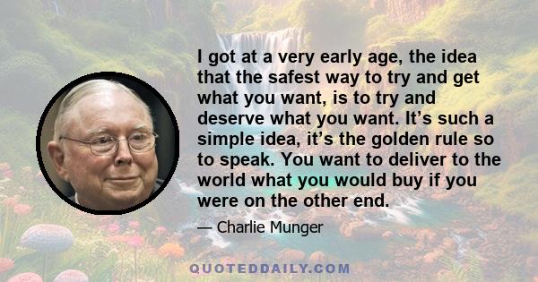 I got at a very early age, the idea that the safest way to try and get what you want, is to try and deserve what you want. It’s such a simple idea, it’s the golden rule so to speak. You want to deliver to the world what