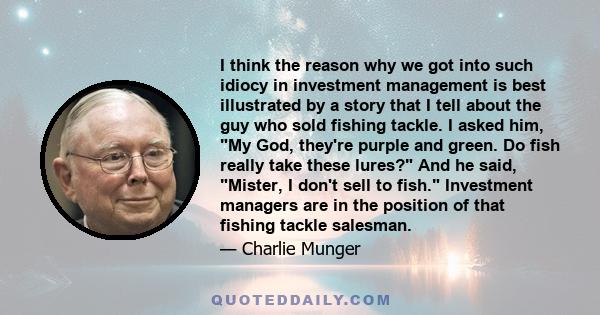 I think the reason why we got into such idiocy in investment management is best illustrated by a story that I tell about the guy who sold fishing tackle. I asked him, My God, they're purple and green. Do fish really