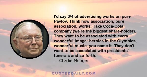 I'd say 3/4 of advertising works on pure Pavlov. Think how association, pure association, works. Take Coca-Cola company (we're the biggest share-holder). They want to be associated with every wonderful image: heroics in