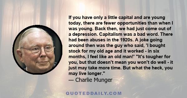 If you have only a little capital and are young today, there are fewer opportunities than when I was young. Back then, we had just come out of a depression. Capitalism was a bad word. There had been abuses in the 1920s.