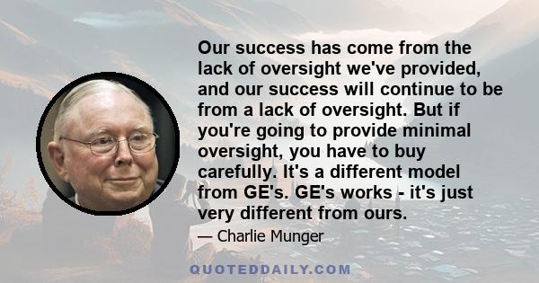 Our success has come from the lack of oversight we've provided, and our success will continue to be from a lack of oversight. But if you're going to provide minimal oversight, you have to buy carefully. It's a different
