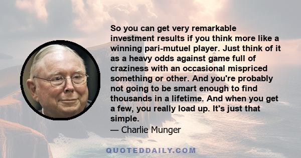 So you can get very remarkable investment results if you think more like a winning pari-mutuel player. Just think of it as a heavy odds against game full of craziness with an occasional mispriced something or other. And