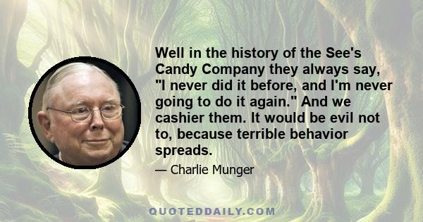 Well in the history of the See's Candy Company they always say, I never did it before, and I'm never going to do it again. And we cashier them. It would be evil not to, because terrible behavior spreads.