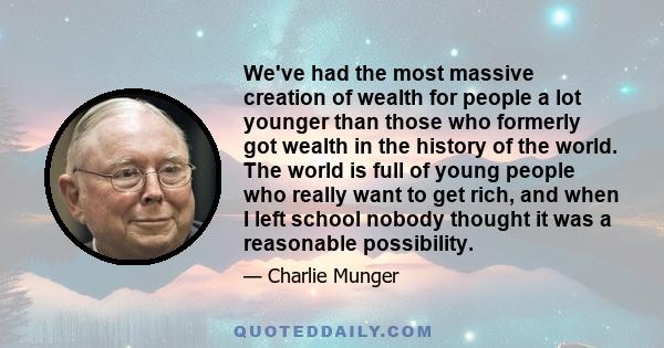 We've had the most massive creation of wealth for people a lot younger than those who formerly got wealth in the history of the world. The world is full of young people who really want to get rich, and when I left