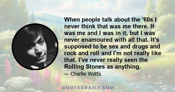 When people talk about the '60s I never think that was me there. It was me and I was in it, but I was never enamoured with all that. It's supposed to be sex and drugs and rock and roll and I'm not really like that. I've