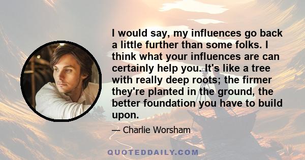 I would say, my influences go back a little further than some folks. I think what your influences are can certainly help you. It's like a tree with really deep roots; the firmer they're planted in the ground, the better