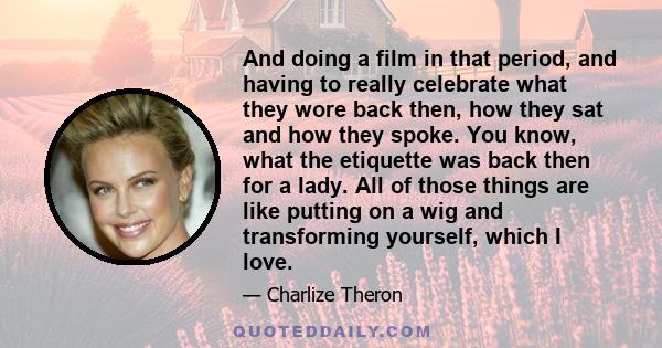 And doing a film in that period, and having to really celebrate what they wore back then, how they sat and how they spoke. You know, what the etiquette was back then for a lady. All of those things are like putting on a