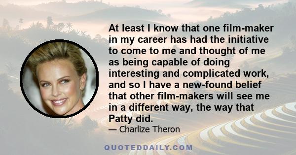 At least I know that one film-maker in my career has had the initiative to come to me and thought of me as being capable of doing interesting and complicated work, and so I have a new-found belief that other film-makers