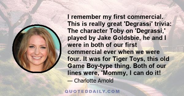 I remember my first commercial. This is really great 'Degrassi' trivia: The character Toby on 'Degrassi,' played by Jake Goldsbie, he and I were in both of our first commercial ever when we were four. It was for Tiger