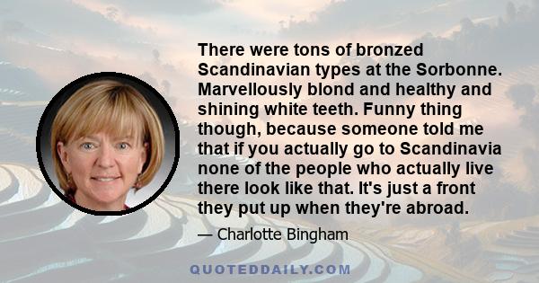 There were tons of bronzed Scandinavian types at the Sorbonne. Marvellously blond and healthy and shining white teeth. Funny thing though, because someone told me that if you actually go to Scandinavia none of the
