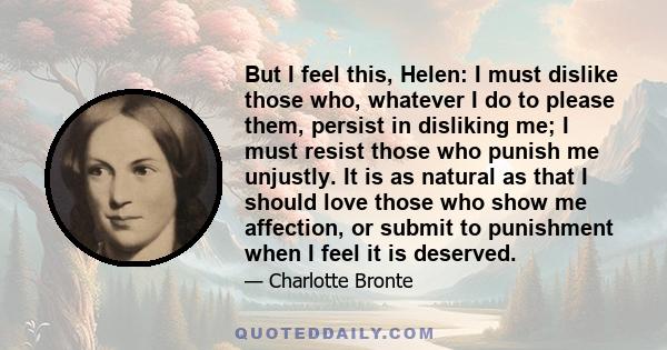But I feel this, Helen: I must dislike those who, whatever I do to please them, persist in disliking me; I must resist those who punish me unjustly. It is as natural as that I should love those who show me affection, or