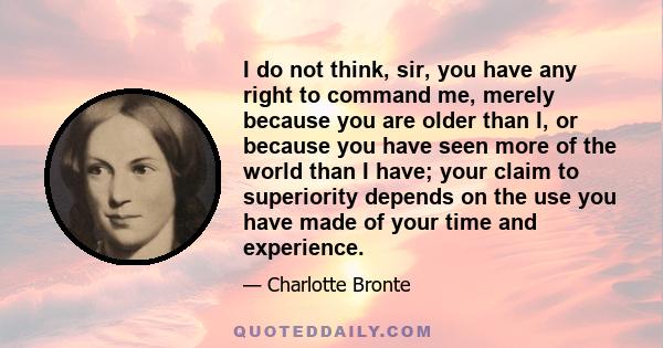 I do not think, sir, you have any right to command me, merely because you are older than I, or because you have seen more of the world than I have; your claim to superiority depends on the use you have made of your time