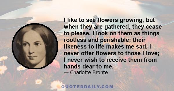 I like to see flowers growing, but when they are gathered, they cease to please. I look on them as things rootless and perishable; their likeness to life makes me sad. I never offer flowers to those I love; I never wish