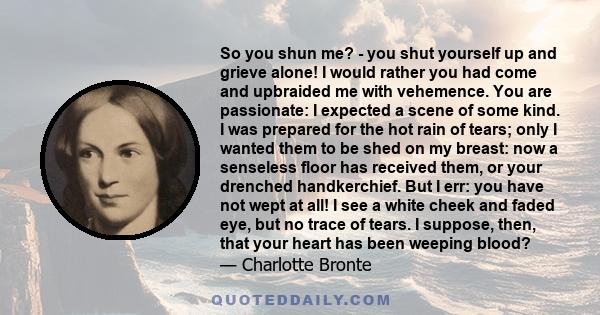So you shun me? - you shut yourself up and grieve alone! I would rather you had come and upbraided me with vehemence. You are passionate: I expected a scene of some kind. I was prepared for the hot rain of tears; only I