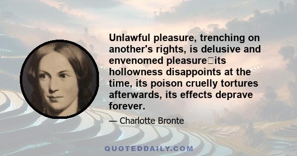 Unlawful pleasure, trenching on another's rights, is delusive and envenomed pleasureits hollowness disappoints at the time, its poison cruelly tortures afterwards, its effects deprave forever.