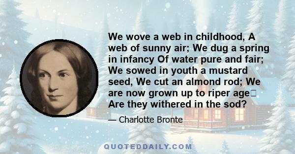 We wove a web in childhood, A web of sunny air; We dug a spring in infancy Of water pure and fair; We sowed in youth a mustard seed, We cut an almond rod; We are now grown up to riper age Are they withered in the sod?