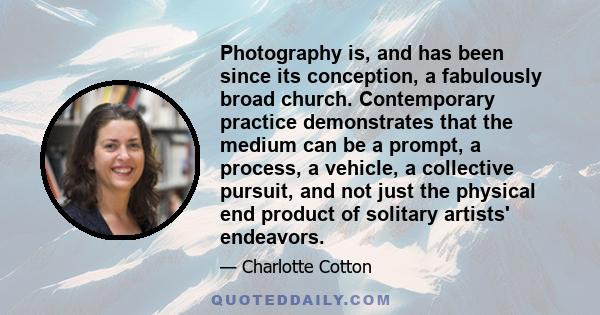 Photography is, and has been since its conception, a fabulously broad church. Contemporary practice demonstrates that the medium can be a prompt, a process, a vehicle, a collective pursuit, and not just the physical end
