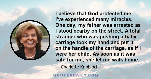 I believe that God protected me. I've experienced many miracles. One day, my father was arrested as I stood nearby on the street. A total stranger who was pushing a baby carriage took my hand and put it on the handle of